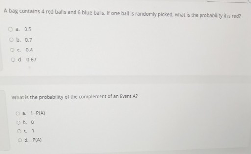 A bag contains 4 red balls and 6 blue balls. If one ball is randomly picked, what is the probability it is red?
◯ a. 0.5
◯ b. 0.7
◯ c. 0.4
◯ d. 0.67

What is the probability of the complement of an Event A?
◯ a. 1-P(A)
◯ b. 0
◯ c. 1
◯ d. P(A)