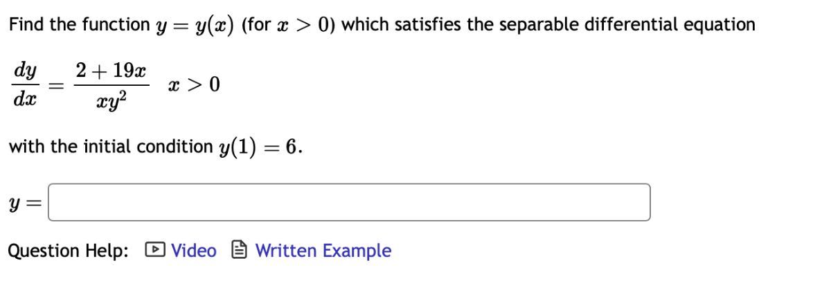 Find the function y=y(x) (for x>0 ) which satisfies the separable differential equation

    (d y)/(d x)=(2+19 x)/(x y^2)   x>0

with the initial condition y(1)=6.

    y=

□
Question Help:
Video
Written Example