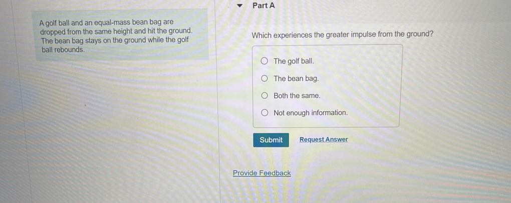 Part A

A golf ball and an equal-mass bean bag are dropped from the same height and hit the ground. The bean bag stays on the ground while the golf ball rebounds.

Which experiences the greater impulse from the ground?
The golf ball.
The bean bag.
Both the same.
Not enough information.
Submit
Request Answer
Provide Feedback