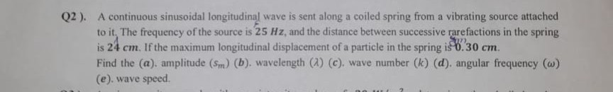 Q2 ). A continuous sinusoidal longitudinal wave is sent along a coiled spring from a vibrating source attached to it, The frequency of the source is 25 Hz , and the distance between successive rarefactions in the spring is 24 cm . If the maximum longitudinal displacement of a particle in the spring is 0.30 cm . Find the (a), amplitude (sm)(b), wavelength (λ)(c), wave number (k)(d), angular frequency (ω) (e). wave speed.