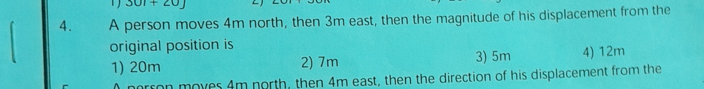 4. A person moves 4 m north, then 3 m east, then the magnitude of his displacement from the original position is
1) 20 m
2) 7 m
3) 5 m
4) 12 m
then 4 m east, then the direction of his displacement from the