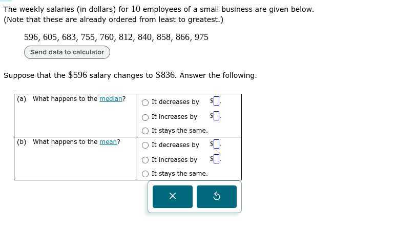 The weekly salaries (in dollars) for 10 employees of a small business are given below.
(Note that these are already ordered from least to greatest.)

    596,605,683,755,760,812,840,858,866,975

Send data to calculator

Suppose that the $ 596 salary changes to $ 836. Answer the following.

(a) What happens to the median?     ◯ It decreases by $□. 

    ◯ It increases by $□. 

    It stays the same. 

(b) What happens to the mean?     It decreases by $□. 

    ◯ It increases by $□. 

    It stays the same. 

