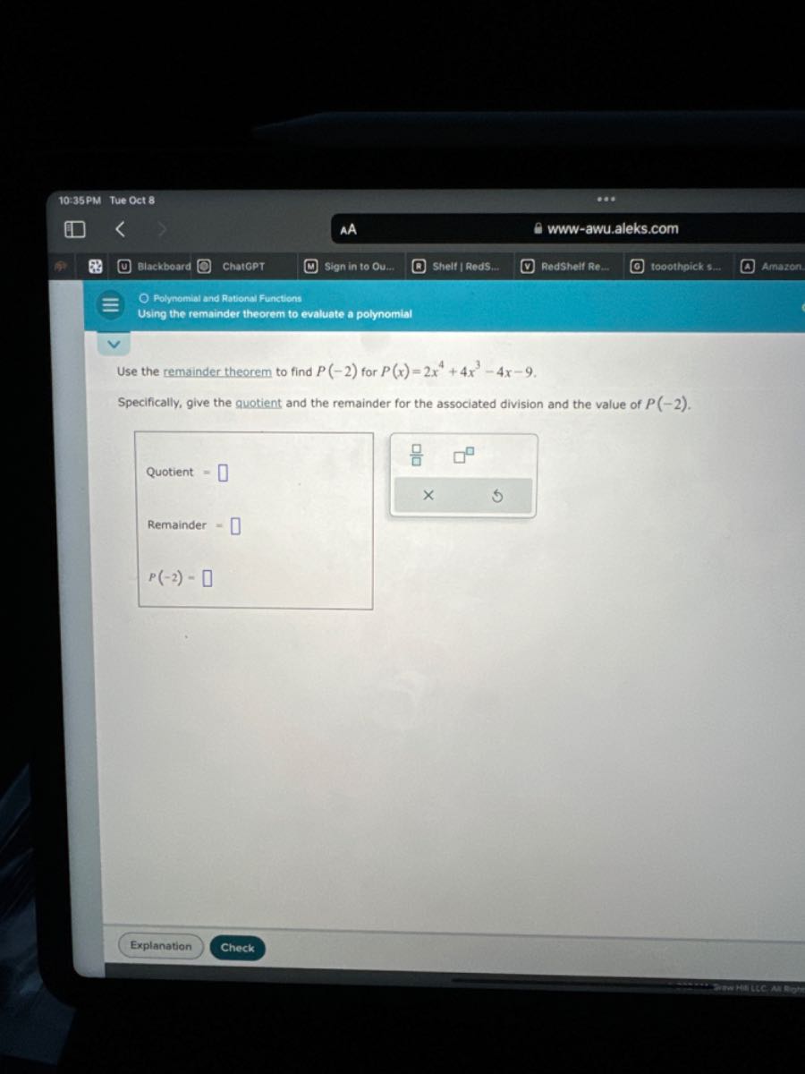 10:35 PM Tue Oct 8
AA
www-awu.aleks.com
Blackboard
ChatGPT
Sign in to Ou...
Shelf | RedS....
Redshelf Re...
tooothpick s...
Amazon:

Polynomial and Rational Functions
Using the remainder theorem to evaluate a polynomial

Use the remainder theorem to find P(-2) for P(x)=2 x^4+4 x^3-4 x-9.
Specifically, give the quotient and the remainder for the associated division and the value of P(-2).

Quotient = □

Remainder = □

    P(-2)=

□
Explanation
Check