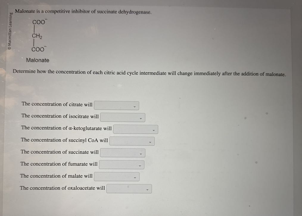 © Macmillan Learning

Malonate is a competitive inhibitor of succinate dehydrogenase.

Malonate
Determine how the concentration of each citric acid cycle intermediate will change immediately after the addition of malonate.

The concentration of citrate will □
The concentration of isocitrate will □
The concentration of α-ketoglutarate will □
The concentration of succinyl CoA will □
The concentration of succinate will □
The concentration of fumarate will □
The concentration of malate will □
The concentration of oxaloacetate will □