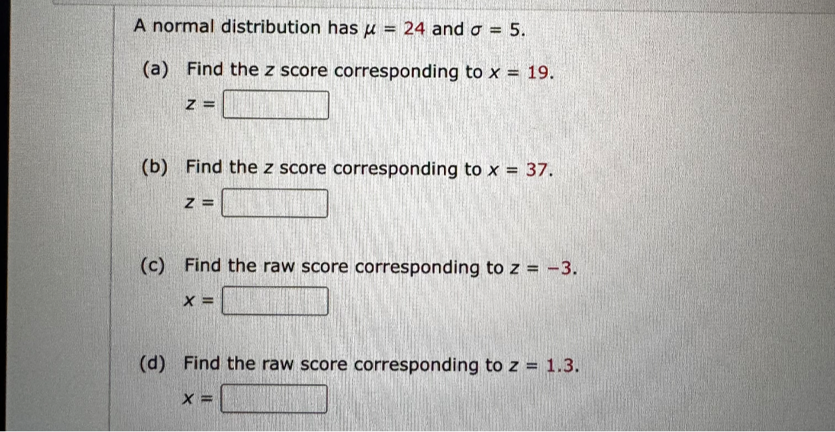 A normal distribution has ? = 24 and ? = 5.
(a) Find the z score corresponding to x = 19.
z =
(b) Find the z score corresponding to x = 37.
z =
(c) Find the raw score corresponding to z = -3.
x =
(d) Find the raw score corresponding to z = 1.3.
x =