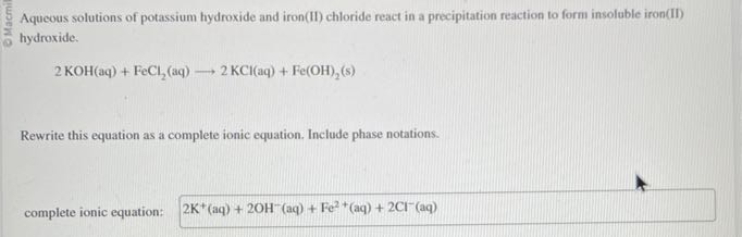 Aqueous solutions of potassium hydroxide and iron(II) chloride react in a precipitation reaction to form insoluble iron(II) hydroxide.

    2 KOH(aq)+FeCl2(aq) ⟶ 2 KCl(aq)+Fe(OH)2( s)


Rewrite this equation as a complete ionic equation. Include phase notations.
complete ionic equation:

    2  K^+(aq)+2 OH^-(aq)+Fe^2+(aq)+2 Cl^-(aq)
