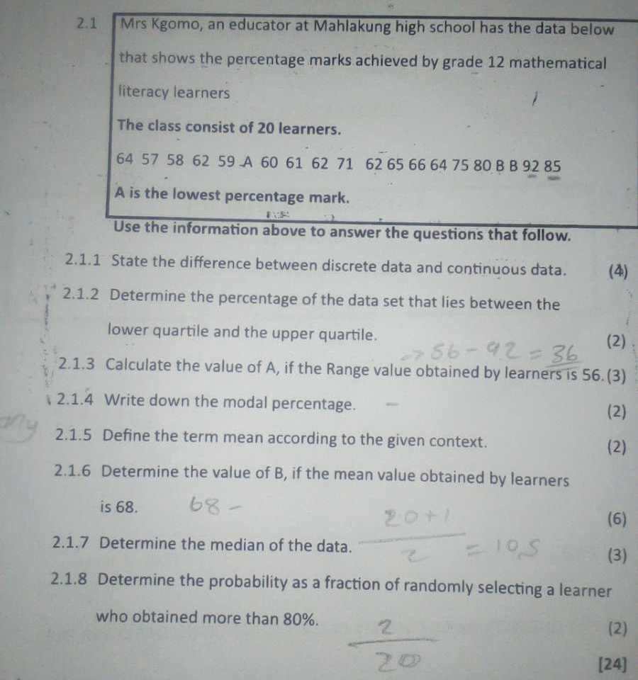 2.1

Mrs Kgomo, an educator at Mahlakung high school has the data below that shows the percentage marks achieved by grade 12 mathematical literacy learners

The class consist of 20 learners.

    6457586259  A  60616271626566647580  B B  9285

A is the lowest percentage mark.
Use the information above to answer the questions that follow.
2.1.1 State the difference between discrete data and continuous data.
(4)
2.1.2 Determine the percentage of the data set that lies between the lower quartile and the upper quartile.
(2)
2.1.3 Calculate the value of A, if the Range value obtained by learners is 56 . (3)
2.1.4 Write down the modal percentage.
(2)
2.1.5 Define the term mean according to the given context.
(2)
2.1.6 Determine the value of B, if the mean value obtained by learners is 68 . 68- 
(6)
2.1.7 Determine the median of the data.
(3)
2.1.8 Determine the probability as a fraction of randomly selecting a learner who obtained more than 80 %.
(2)
[24]