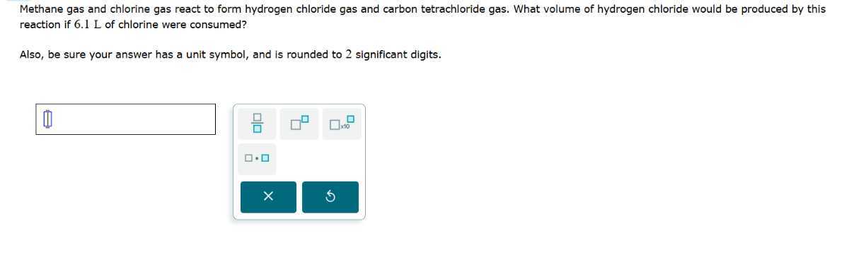 Methane gas and chlorine gas react to form hydrogen chloride gas and carbon tetrachloride gas. What volume of hydrogen chloride would be produced by this reaction if 6.1 L of chlorine were consumed?

Also, be sure your answer has a unit symbol, and is rounded to 2 significant digits.
□


□ × 10
- ?