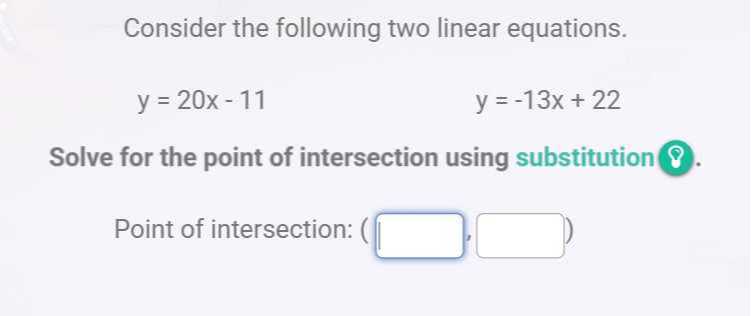 Consider the following two linear equations.

    y=20 x-11


    y=-13 x+22


Solve for the point of intersection using substitution ?

Point of intersection: ( □ , □ )
