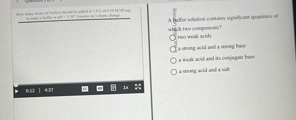 How many moles of NaF(s) should be added to 1.0 L of 0.10 MHF(aq) to make a buffer at pH=3.50 ? Assume no volume change. whifh two components?
two weak acids
a strong acid and a strong base
a weak acid and its conjugate base
a strong acid and a salt