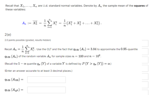 Recall that X1, …, Xn are i.i.d. standard normal variables. Denote by An the sample mean of the squares of these variables:

    An:=Xn^2=(1)/(n)∑i=1^n Xi^2=(1)/(n)(X1^2+X2^2+…+Xn^2) .

2(e)
20 points possible (graded, results hidden)
Recal Aa=(1)/(n)∑i=1^n Xi^2. Use the CLT and the fact that qo.o5 (A1)=3.84 to approximate the 0.95 -quantile qo.05 (Am) of the random variable An for sample sizes n=100 and n=10^6.
(Recall the 1-α quantile qa(Y) of a variable Y is defined by P(Y>qa(Y))=α )
(Enter an answer accurate to at least 3 decimal places.)
90.05(A100)= □
9005(A10)= □