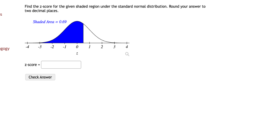 Find the z-score for the given shaded region under the standard normal distribution. Round your answer to two decimal places.
Shaded Area = 0.69
-4 -3 -2 -1 0 1 2 3 4
z
z-score =
Check Answer