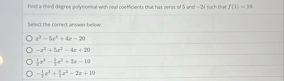 Find a third degree polynomial with real coefficients that has zeros of 5 and -2 i such that f(1)=10.

Select the correct answer below:
x^3-5 x^2+4 x-20
-x^3+5 x^2-4 x+20
(1)/(2) x^3-(5)/(2) x^2+2 x-10
-(1)/(2) x^3+(5)/(2) x^2-2 x+10