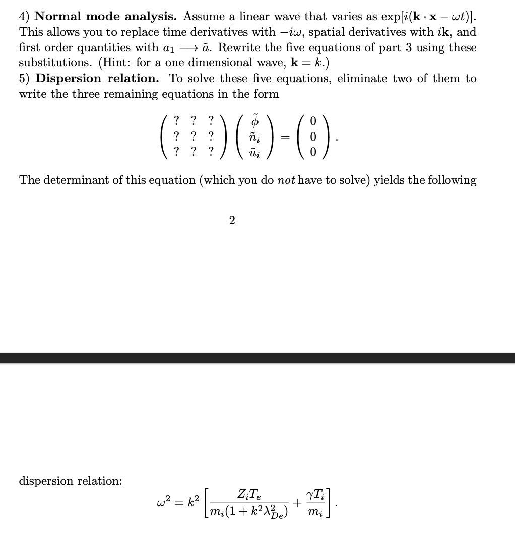4) Normal mode analysis. Assume a linear wave that varies as [i(𝐤·𝐱-ω t)]. This allows you to replace time derivatives with -i ω, spatial derivatives with i 𝐤, and first order quantities with a1⟶ã. Rewrite the five equations of part 3 using these substitutions. (Hint: for a one dimensional wave, 𝐤=k.)
5) Dispersion relation. To solve these five equations, eliminate two of them to write the three remaining equations in the form

    (
        ?     ?     ? 
        
        ?     ?     ? 
        
        ?     ?     ?
    )(
        ϕ̃
        ñi
        ũi
    )=(
        0 
        
        0 
        
        0
    )


The determinant of this equation (which you do not have to solve) yields the following
2
dispersion relation:

    ω^2=k^2[(Zi Te)/(mi(1+k^2λD e^2))+(γ Ti)/(mi)]
