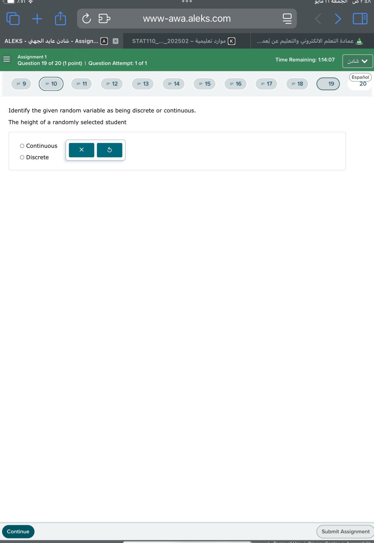 www-awa.aleks.com
ALEKS - ???? ???? ?????? - Assign... A
STAT110...202502 - ????? ??????? K
????? ?????? ?????????? ???????? ?? ????...
Assignment 1
Question 19 of 20 (1 point) | Question Attempt: 1 of 1
Time Remaining: 1:14:07
????
Español
=9
=10
=11
=12
=13
=14
=15
=16
=17
=18
19
20

Identify the given random variable as being discrete or continuous.
The height of a randomly selected student
Continuous
Discrete
Continue
Submit Assignment