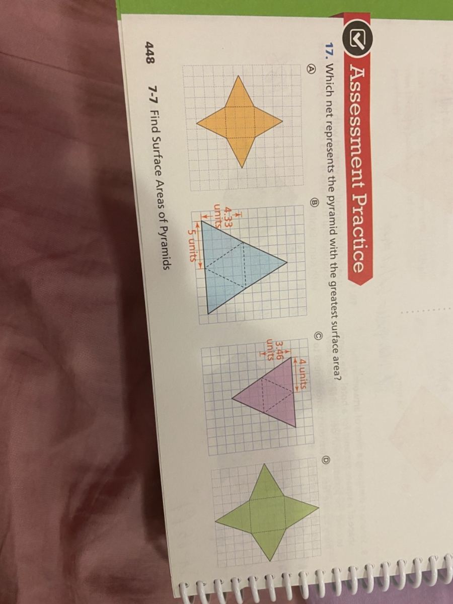 Assessment Practice. 17. Which net represents the pyramid with the greatest surface area?
There are four diagrams labeled A, B, C, and D.
A: Orange star-like shape.
B: Blue triangular shape with the sides labeled 4.3 units and 5 units.
C: Pink triangular shape with the sides labeled 3.46 units and 4 units.
D: Green star-like shape.