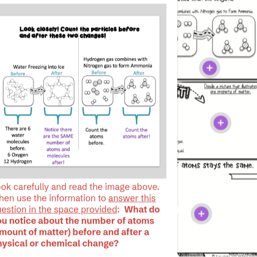 Look closelyl Count the particles before and after these two changes!

Water Freezing into Ice
Before.
ok carefully and read the image above. hen use the information to answer this estion in the space provided: What do u notice about the number of atoms mount of matter) before and after a ysical or chemical change?
ombines who Nrogen gos to form Ameria.
atoms stays the same.