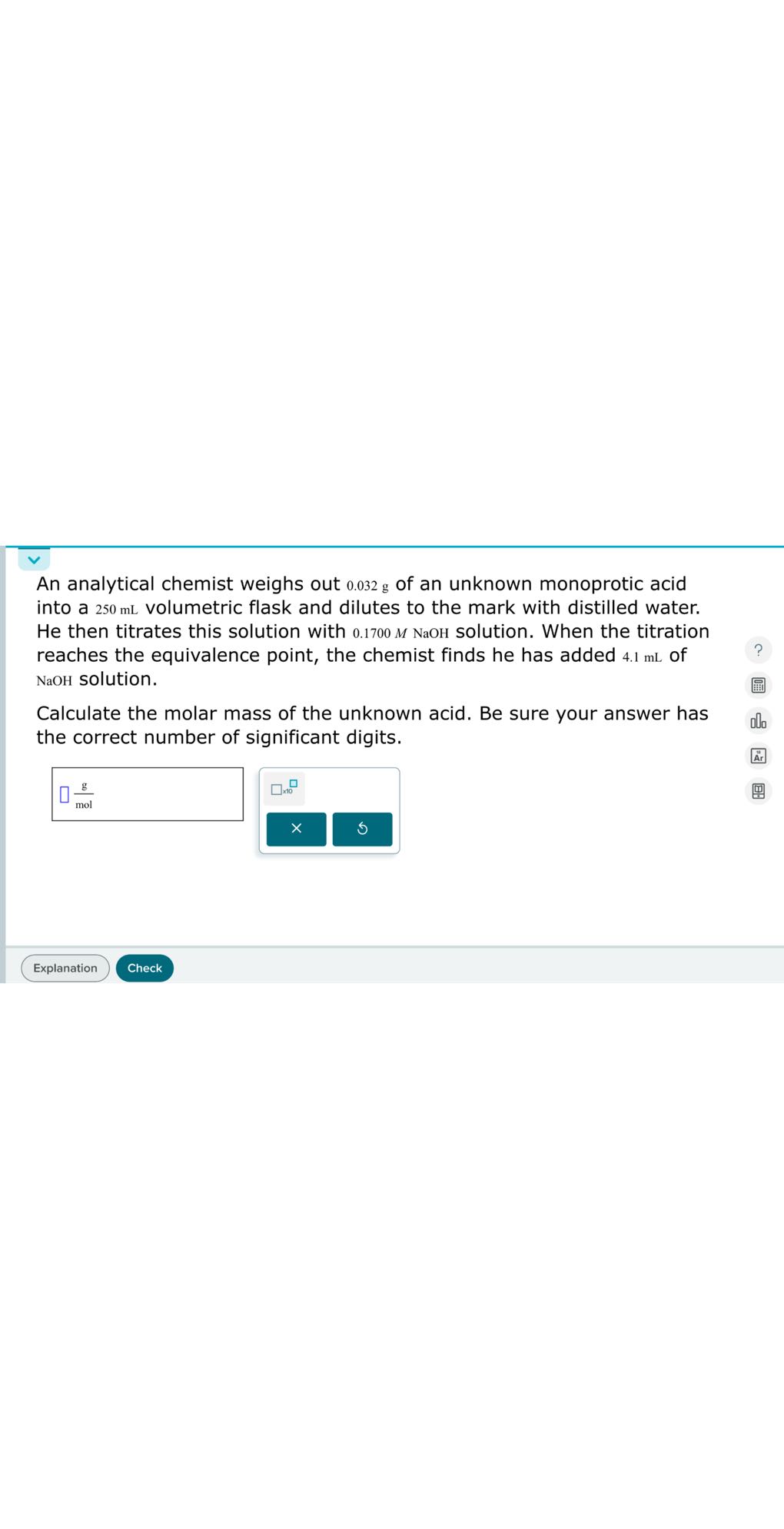 An analytical chemist weighs out 0.032 g of an unknown monoprotic acid into a 250 mL volumetric flask and dilutes to the mark with distilled water. He then titrates this solution with 0.1700 M NaOH solution. When the titration reaches the equivalence point, the chemist finds he has added 4.1 mL of NaOH solution.

Calculate the molar mass of the unknown acid. Be sure your answer has the correct number of significant digits.
□(g)/(mol)
Explanation
Check