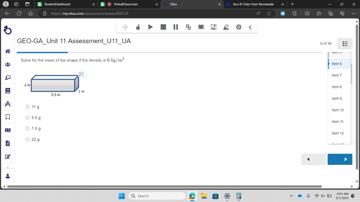 StudentDashboard
VirtualClassroom
Otus
Ace Al Tutor from Numerade
https://my.otus.com/assessment/assess/860123
GEO-GAUnit 11 AssessmentU11UA
6 of 36
Solve for the mass of the shape if the density is 0.5  g / in^3
11  g
5.5  g
1.5  g
22  g
Search
8: 54 AM
5/7/2024