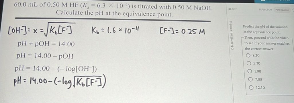 60.0 mL of 0.50 MHF(Ka=6.3 × 10^-4) is titrated with 0.50 M NaOH . Calculate the pH at the equivalence point.

    [OH^-]     =x=√(Kb[ F^-])  Kb=1.6 × 10^-11  [ F-]=0.25 M
    pH    +pOH=14.00 
    pH    =14.00-pOH
    pH    =14.00-(-log[OH^-]) 
    pH    =14.00-(-log√(Kb[ F^-]))


Predict the pH of the solution at the equivalence point. -Then, proceed with the video to see if your answer matches the correct answer.
8.30
5.70
1.90
7.00
12.10