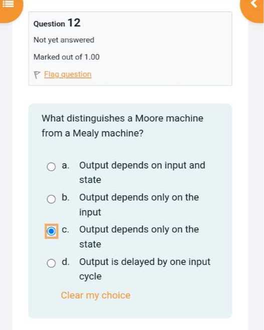 Question 12
Not yet answered
Marked out of 1.00
Flag guestion

What distinguishes a Moore machine from a Mealy machine?
a. Output depends on input and state
b. Output depends only on the input
c. Output depends only on the state
d. Output is delayed by one input cycle

Clear my choice