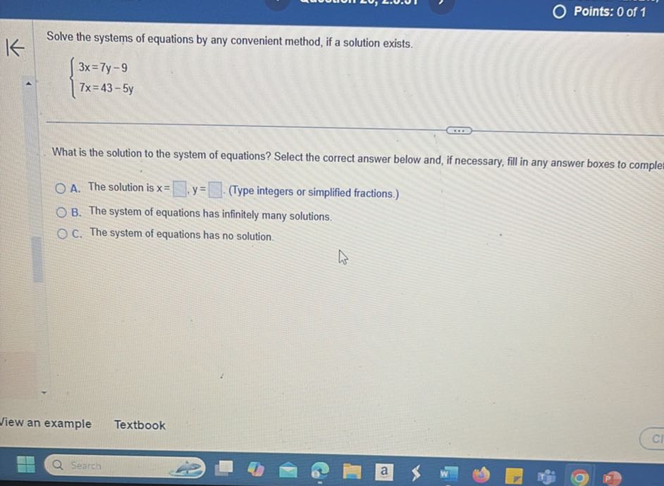 Points: 0 of 1

Solve the systems of equations by any convenient method, if a solution exists.

    {
        3 x=7 y-9 
        
        7 x=43-5 y
    .


What is the solution to the system of equations? Select the correct answer below and, if necessary, fill in any answer boxes to comple
A. The solution is x= □ y= □ (Type integers or simplified fractions.)
B. The system of equations has infinitely many solutions.
C. The system of equations has no solution.
Jiew an example
Textbook
Search