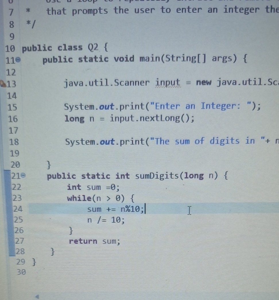 “`
* that prompts the user to enter an integer the
*/
public class Q2 
    public static void main(String[] args) 
        java.util.Scanner input = new java.util.Sc
        System.out.print("Enter an Integer: ");
        long n = input.nextLong();
        System.out.print("The sum of digits in "+ n
    
        public static int sumDigits(long n) 
            int sum =0;
            while(n > 0) 
            sum += n%10;
            n /= 10;
        
        return sum;
    

“`