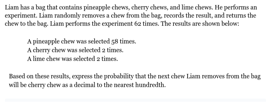 Liam has a bag that contains pineapple chews, cherry chews, and lime chews. He performs an experiment. Liam randomly removes a chew from the bag, records the result, and returns the chew to the bag. Liam performs the experiment 62 times. The results are shown below:
A pineapple chew was selected 58 times.
A cherry chew was selected 2 times.
A lime chew was selected 2 times.

Based on these results, express the probability that the next chew Liam removes from the bag will be cherry chew as a decimal to the nearest hundredth.