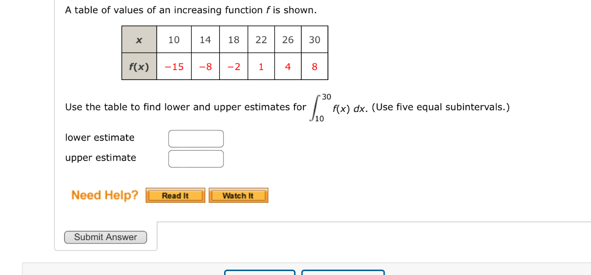A table of values of an increasing function f is shown.

x     10     14     18     22     26     30 

f(x)     -15     -8     -2     1     4     8 



Use the table to find lower and upper estimates for ∫10^30 f(x) d x. (Use five equal subintervals.)
lower estimate □
upper estimate □
Need Help?
Read It
Watch It

Submit Answer