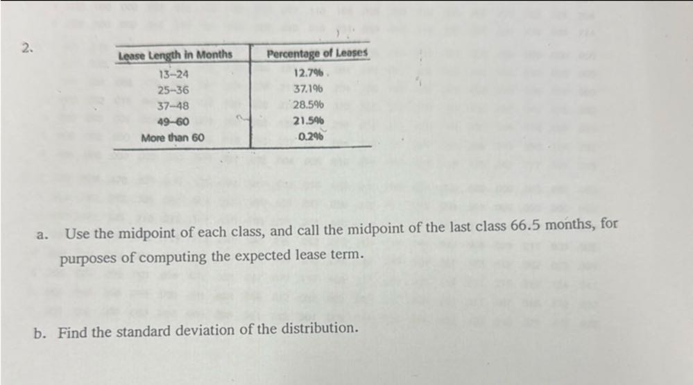 2.

Lease Length in Months     Percentage of Leases 

13-24     12.7 % 

25-36     37.1 % 

37-48     28.5 % 

49-60     21.5 % 

More than 60     0.2 % 


a. Use the midpoint of each class, and call the midpoint of the last class 66.5 months, for purposes of computing the expected lease term.
b. Find the standard deviation of the distribution.