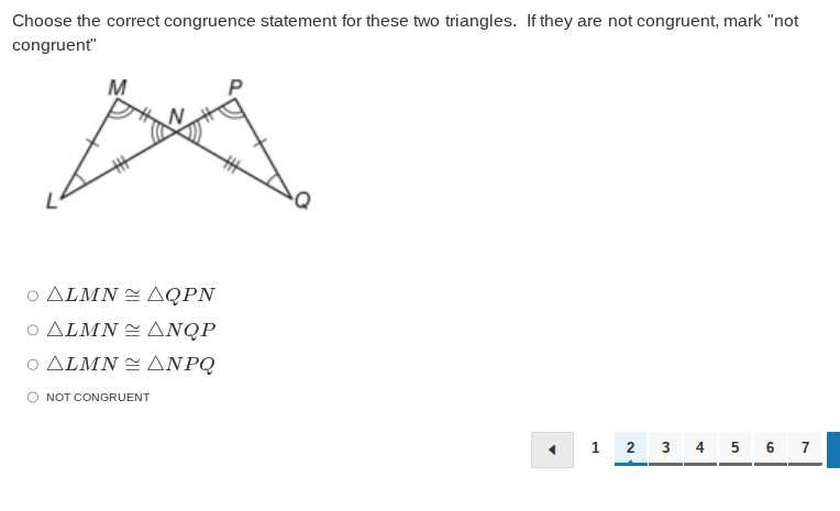 Choose the correct congruence statement for these two triangles. If they are not congruent, mark "not congruent"
◯ L M N ≅ Q P N
◯ L M N ≅ N Q P
◯ L M N ≅ N P Q
◯ NOT CONGRUENT

1
2
3
4
5
6
7