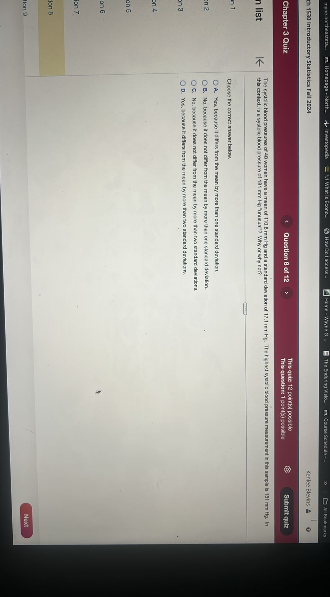myne.northeaststa...
Dzl Homepage - North...
Investopedia
1.1 What Is Econo...
How Do I access...
Home - Wayne G....
The Enduring Visio...
DzL Course Schedule -
All Bookmarks
th 1530 Introductory Statistics Fall 2024
Kenlee Blevins
Chapter 3 Quiz
Question 8 of 12
This quiz: 12 point(s) possible
This question: 1 point(s) possible
Submit quiz

The systolic blood pressures of 40 women have a mean of 110.8 mm Hg and a standard deviation of 17.1 mm Hg . The highest systolic blood pressure measurement in this sample is 181 mm Hg . In this context, is a systolic blood pressure of 181 mm Hg "unusual"? Why or why not?

Choose the correct answer below.
A. Yes, because it differs from the mean by more than one standard deviation.
B. No, because it does not differ from the mean by more than one standard deviation.
C. No, because it does not differ from the mean by more than two standard deviations.
D. Yes, because it differs from the mean by more than two standard deviations.
Next