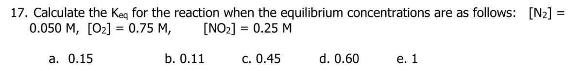 17. Calculate the Keq for the reaction when the equilibrium concentrations are as follows: [N2]= 0.050 M,[O2]=0.75 M,   [NO2]=0.25 M
a. 0.15
b. 0.11
c. 0.45
d. 0.60
e. 1