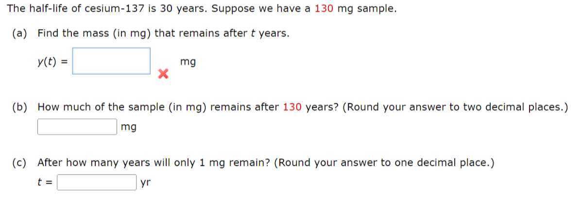 The half-life of cesium-137 is 30 years. Suppose we have a 130 mg sample.
(a) Find the mass (in mg ) that remains after t years.

    y(t)=

□ mg
(b) How much of the sample (in mg ) remains after 130 years? (Round your answer to two decimal places.)
□ mg
(c) After how many years will only 1 mg remain? (Round your answer to one decimal place.)
t= □ yr