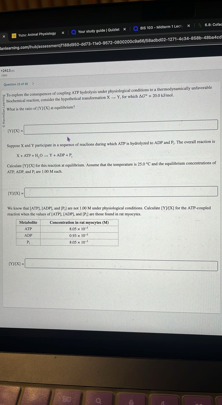 Yuzu: Animal Physiology
Your study guide I Quizlet
BIS 103 - Midterm 1 Lect
6.8: Cofac
lanlearning.com/ihub/assessment/f188d950-dd73-11e0-9572-0800200c9a66/58adbd02-1271-4c34-858b-48ba4cd
+2413 pts
/3800
Question 15 of 38
^∞ To explore the consequences of coupling ATP hydrolysis under physiological conditions to a thermodynamically unfavorable biochemical reaction, consider the hypothetical transformation X→Y, for which Δ G^'∘=20.0  kJ / mol.

What is the ratio of [Y] /[X] at equilibrium?
[Y] /[X]= □

Suppose X and Y participate in a sequence of reactions during which ATP is hydrolyzed to ADP and Pi. The overall reaction is

    X+ATP+H2O→Y+ADP+Pi


Calculate [Y] /[X] for this reaction at equilibrium. Assume that the temperature is 25.0^∘C and the equilibrium concentrations of ATP, ADP, and Pi are 1.00 M each.
[Y][X]= □

We know that [ATP], [ADP], and [Pi] are not 1.00 M under physiological conditions. Calculate [Y] /[X] for the ATP-coupled reaction when the values of [ATP],[ADP], and [Pi] are those found in rat myocytes.

Metabolite     Concentration in rat myocytes (M) 

ATP     8.05 × 10^-3 

ADP     0.93 × 10^-3 

Pi     8.05 × 10^-3 


[Y] / X]= □