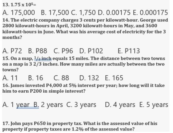 13. 1.75 × 10^5=
A. 175,000
B. 17,500 C. 1,750 D. 0.00175 E. 0.000175
14. The electric company charges 3 cents per kilowatt-hour. George used 2800 kilowatt-hours in April, 3200 kilowatt-hours in May, and 3600
kilowatt-hours in June. What was his average cost of electricity for the 3 months?
A. P72
B. P88
C. P96
D. P102
E. P113
15. On a map, 1 / 3 inch equals 15 miles. The distance between two towns on a map is 32 / 3 inches. How many miles are actually between the two towns?
A. 11
B. 16
C. 88
D. 132
E. 165
16. James invested P4,000 at 5% interest per year; how long will it take him to earn P200 in simple interest?
A. 1 year B. 2 years C. 3 years
D. 4 years
E. 5 years
17. John pays P650 in property tax. What is the assessed value of his property if property taxes are 1 . 2% of the assessed value?