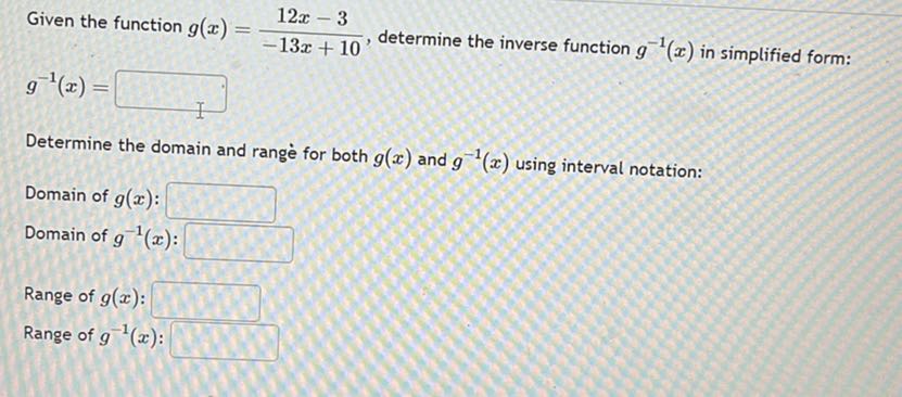 Given the function g(x)=(12 x-3)/(-13 x+10), determine the inverse function g^-1(x) in simplified form:

    g^-1(x)=

□
Determine the domain and range for both g(x) and g^-1(x) using interval notation:
Domain of g(x) : □
Domain of g^-1(x) : □
Range of g(x) : □
Range of g^-1(x) : □