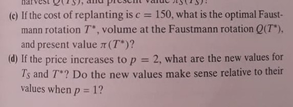 (c) If the cost of replanting is c=150, what is the optimal Faustmann rotation T^*, volume at the Faustmann rotation Q(T^*), and present value π(T^*) ?
(d) If the price increases to p=2, what are the new values for TS and T^* ? Do the new values make sense relative to their values when p=1 ?
