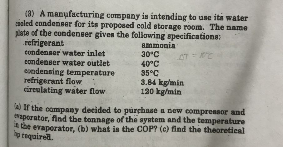(3) A manufacturing company is intending to use its water cooled condenser for its proposed cold storage room. The name plate of the condenser gives the following specifications:

 
refrigerant     ammonia 

condenser water inlet     30^∘C 

condenser water outlet     40^∘C 

condensing temperature     35^∘C 

refrigerant flow     3.84  kg / min 

circulating water flow     120  kg / min

(a) If the company decided to purchase a new compressor and evaporator, find the tonnage of the system and the temperature in the evaporator, (b) what is the COP? (c) find the theoretical ^hp required.