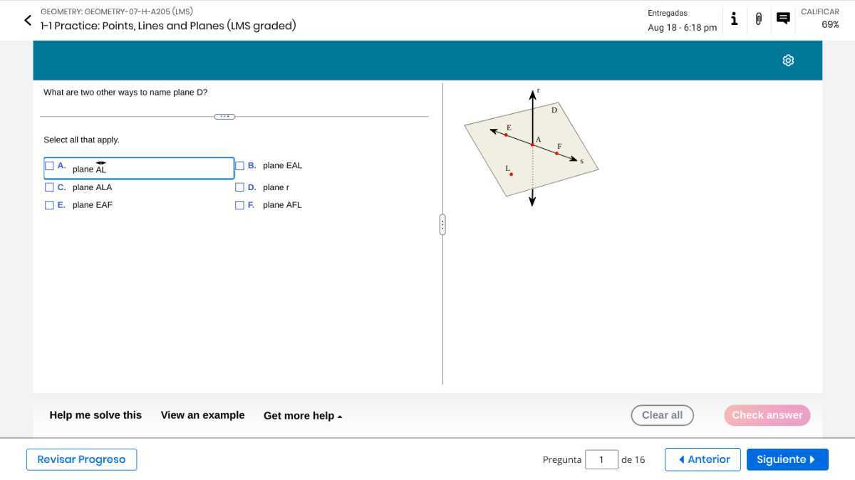 GEOMETRY: GEOMETRY-07-H-A205 (LMS)
Entregadas
CALIFICAR
H-1 Practice: Points, Lines and Planes (LMS graded)
Aug 18-6:18 pm
69%

What are two other ways to name plane D?

Select all that apply.
A. plane A L B. plane EAL
C. plane ALA D. plane r
E. plane EAF F. plane AFL

Help me solve this
View an example
Get more help
Clear all
Check answer
Revisar Progreso
Pregunta 1 de 16
Anterior
Siguiente