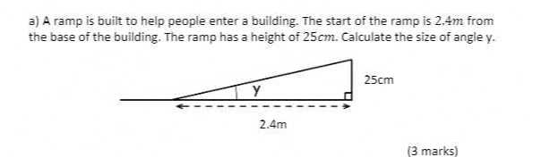 a) A ramp is built to help people enter a building. The start of the ramp is 2,4  m from the base of the building. The ramp has a height of 25  cm. Calculate the size of angle y.
(3 marks)