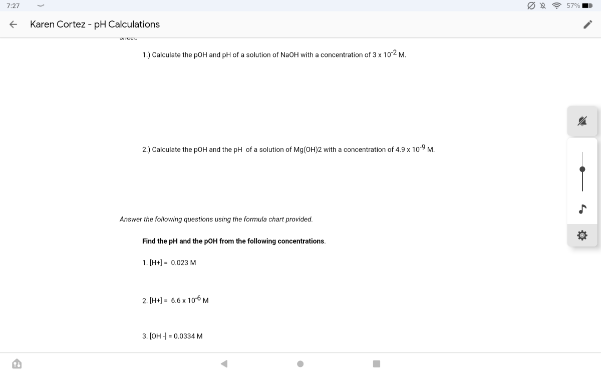 7:27
Karen Cortez - pH Calculations
1.) Calculate the pOH and pH of a solution of NaOH with a concentration of 3 × 10^-2M.
2.) Calculate the pOH and the pH of a solution of Mg(OH) 2 with a concentration of 4.9 × 10^-9M.

Answer the following questions using the formula chart provided.
Find the pH and the pOH from the following concentrations.
1. [H+]=0.023 M
2. [H+]=6.6 × 10^-6M
3. [OH-]=0.0334 M