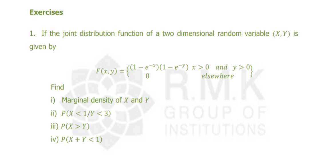Exercises
1. If the joint distribution function of a two dimensional random variable (X, Y) is given by
Find
i) Marginal density of X and Y
ii) P(X<1 / Y<3)
iii) P(X>Y)
iv) P(X+Y<1)
