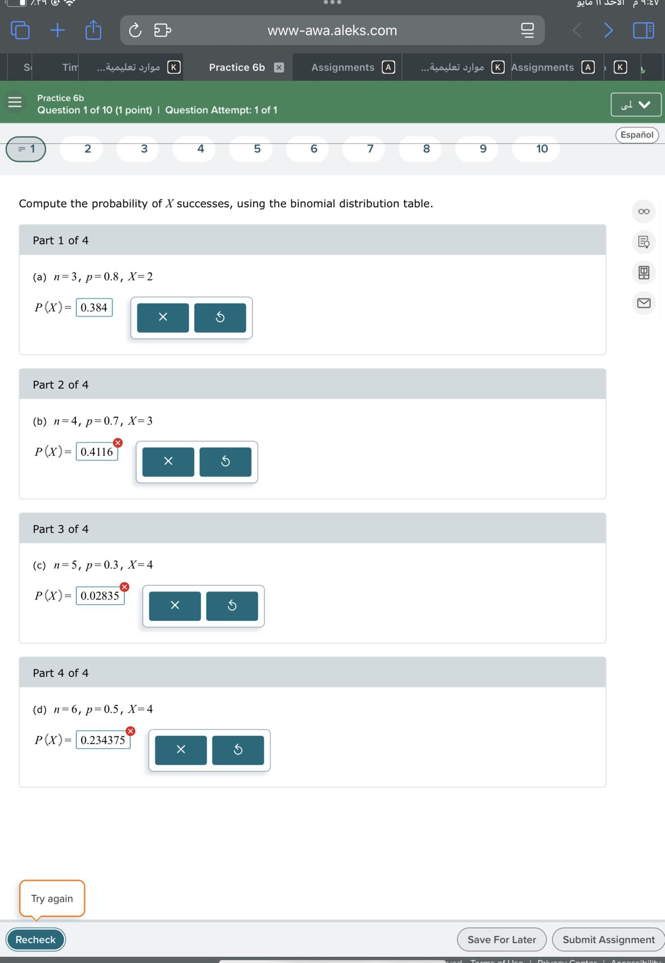 www-awa.aleks.com
Practice 6b
Assignments
A
????? ???????...
Assignments
A
Practice 6b
Question 1 of 10 (1 point) | Question Attempt: 1 of 1
Español
≡ 1
2
3
4
5
6
7
8
9
10

Compute the probability of X successes, using the binomial distribution table.

Part 1 of 4
(a) n=3, p=0.8, X=2

    P(X)=0.384


Part 2 of 4
(b) n=4, p=0.7, X=3

    P(X)=0.4116^⊗


Part 3 of 4
(c) n=5, p=0.3, X=4

    P(X)=0.02835^⊗


Part 4 of 4
(d) n=6, p=0.5, X=4

    P(X)=0.234375^x

□
Try again
Recheck
Save For Later
Submit Assignment