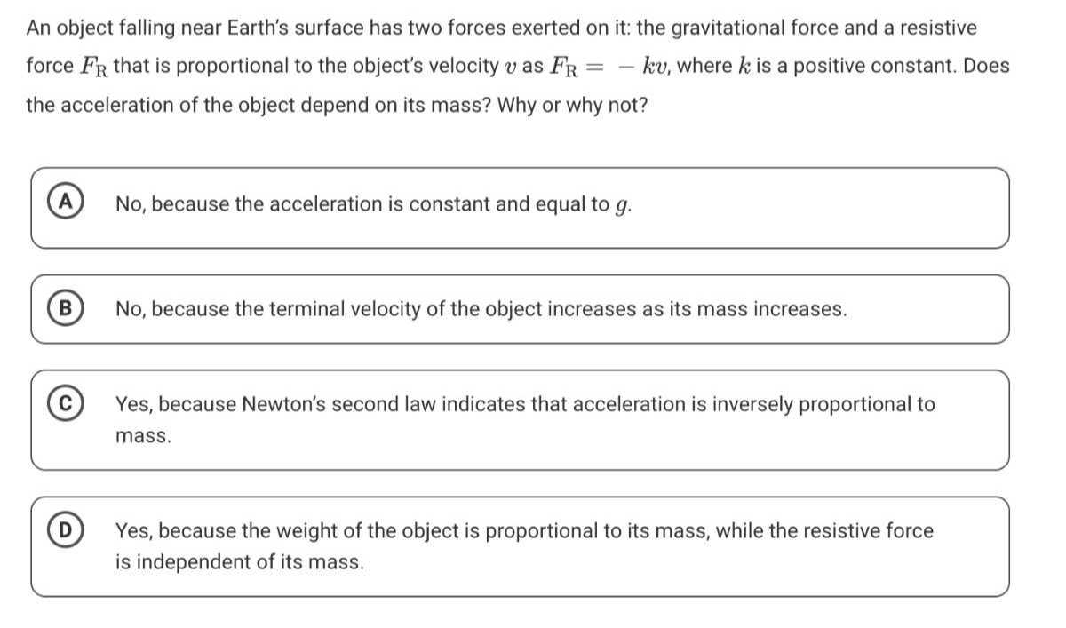 An object falling near Earth's surface has two forces exerted on it: the gravitational force and a resistive force FR that is proportional to the object's velocity v as FR=-k v, where k is a positive constant. Does the acceleration of the object depend on its mass? Why or why not?
(A) No, because the acceleration is constant and equal to g.
(B) No, because the terminal velocity of the object increases as its mass increases.
(C) Yes, because Newton's second law indicates that acceleration is inversely proportional to mass.

D Yes, because the weight of the object is proportional to its mass, while the resistive force is independent of its mass.