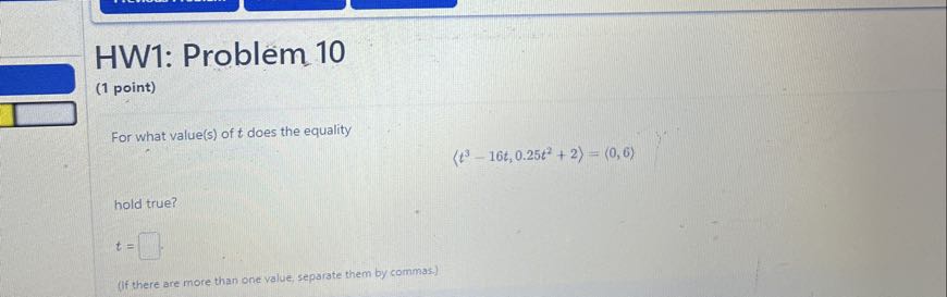 HW1: Problem 10
(1 point)

For what value(s) of t does the equality

    ⟨ t^3-16 t, 0.25 t^2+2⟩=⟨ 0,6⟩

hold true?

    t=

□
(If there are more than one value, separate them by commas.)