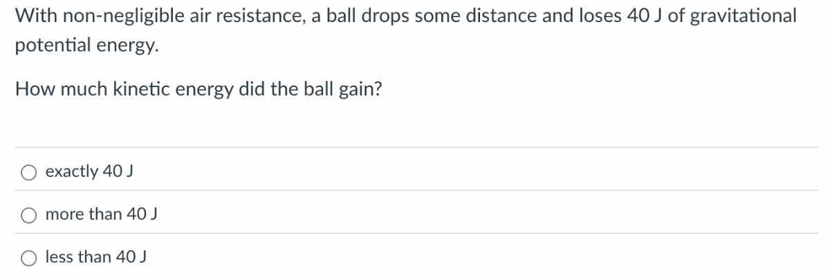 With non-negligible air resistance, a ball drops some distance and loses 40 J of gravitational potential energy.

How much kinetic energy did the ball gain?
exactly 40 J
more than 40 J
less than 40 J