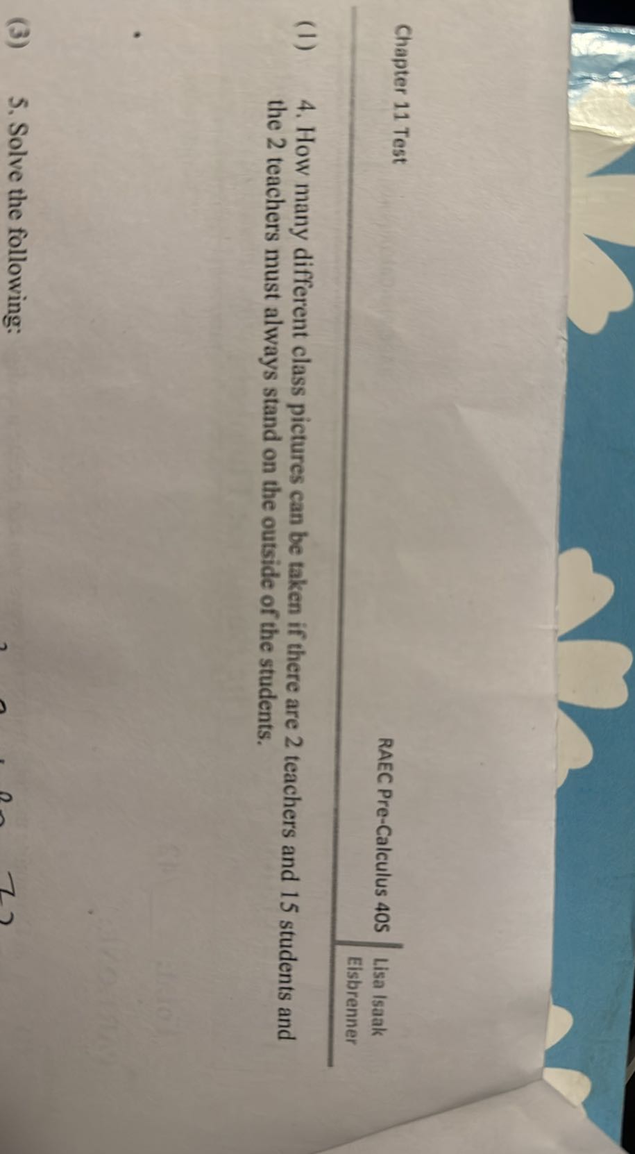 Chapter 11 Test
RAEC Pre-Calculus 405
Lisa Isaak
Eisbrenner
(1) 4. How many different class pictures can be taken if there are 2 teachers and 15 students and the 2 teachers must always stand on the outside of the students.
(3) 5 , Solve the following: