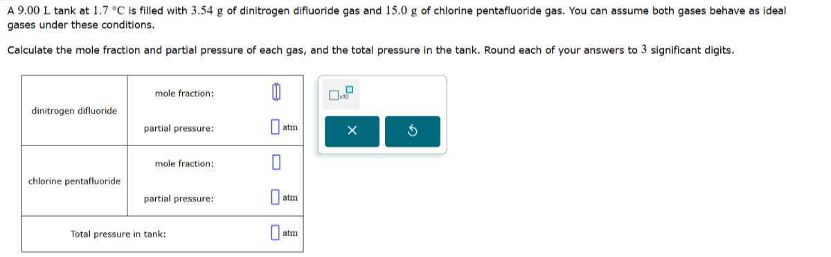 A 9.00  Ltank at 1.7^∘C is filled with 3.54 g of dinitrogen difluoride gas and 15.0 g of chlorine pentafluoride gas. You can assume both gases behave as ideal gases under these conditions.

Calculate the mole fraction and partial pressure of each gas, and the total pressure in the tank. Round each of your answers to 3 significant digits.

dinitrogen difluoride     mole fraction:     (I] 

    partial pressure:     □atm 

chlorine pentafluoride     mole fraction:     □ 

    partial pressure:     □atm 

2|c| Total pressure in tank:      □atm 

