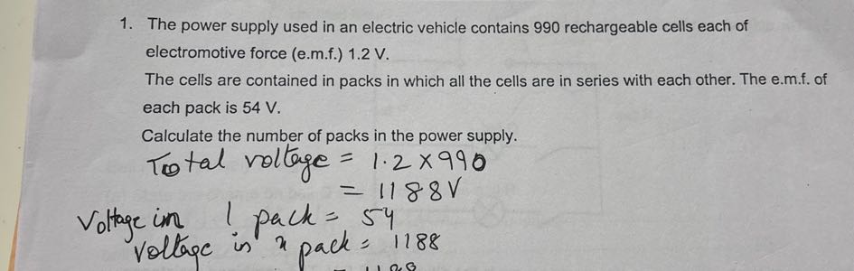 1. The power supply used in an electric vehicle contains 990 rechargeable cells each of electromotive force (e.m.f.) 1.2 V .
The cells are contained in packs in which all the cells are in series with each other. The e.m.f. of each pack is 54 V .
Calculate the number of packs in the power supply.
Total voltage =1.2 × 990
=1188  V
Voltage in ! pack=54
voltage is x pack =1188